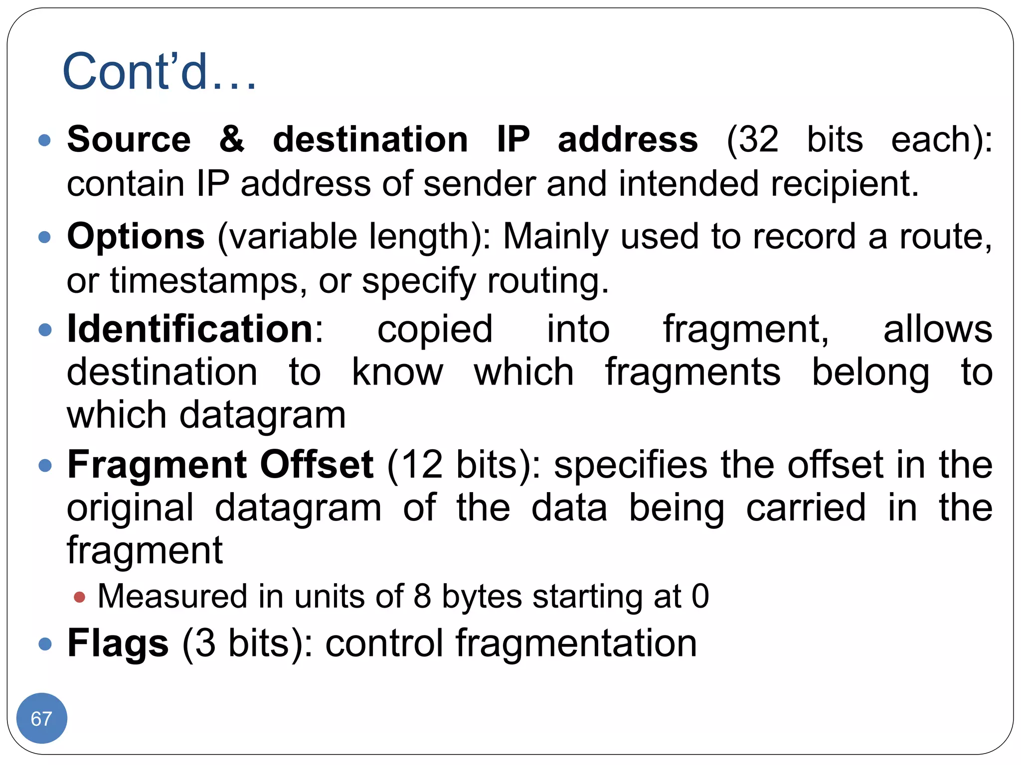 Cont’d…
67
 Source & destination IP address (32 bits each):
contain IP address of sender and intended recipient.
 Options (variable length): Mainly used to record a route,
or timestamps, or specify routing.
 Identification: copied into fragment, allows
destination to know which fragments belong to
which datagram
 Fragment Offset (12 bits): specifies the offset in the
original datagram of the data being carried in the
fragment
 Measured in units of 8 bytes starting at 0
 Flags (3 bits): control fragmentation
 