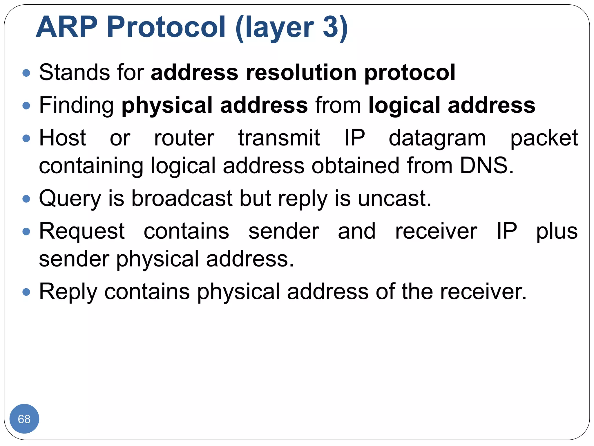ARP Protocol (layer 3)
68
 Stands for address resolution protocol
 Finding physical address from logical address
 Host or router transmit IP datagram packet
containing logical address obtained from DNS.
 Query is broadcast but reply is uncast.
 Request contains sender and receiver IP plus
sender physical address.
 Reply contains physical address of the receiver.
 