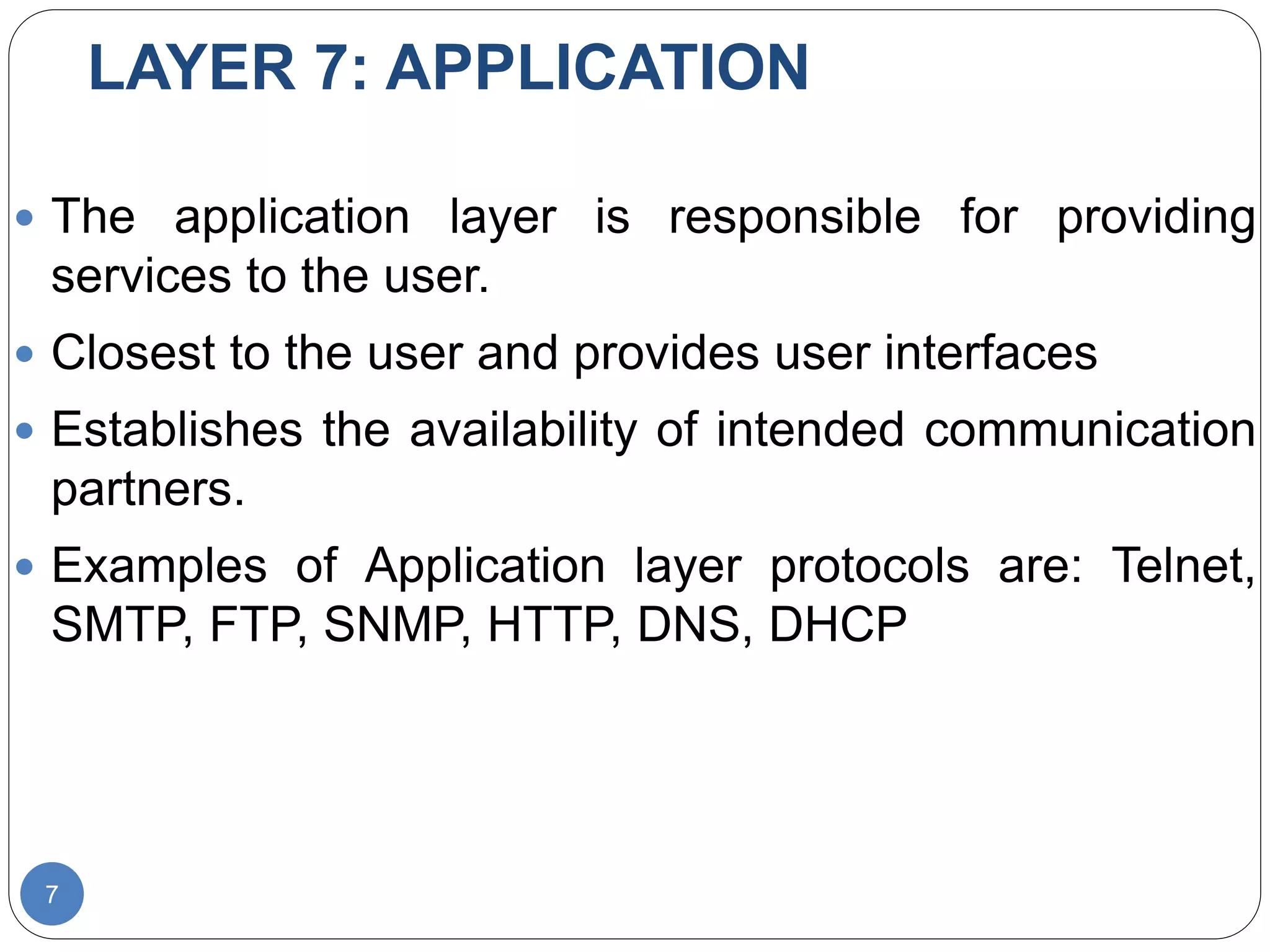 LAYER 7: APPLICATION
7
 The application layer is responsible for providing
services to the user.
 Closest to the user and provides user interfaces
 Establishes the availability of intended communication
partners.
 Examples of Application layer protocols are: Telnet,
SMTP, FTP, SNMP, HTTP, DNS, DHCP
 