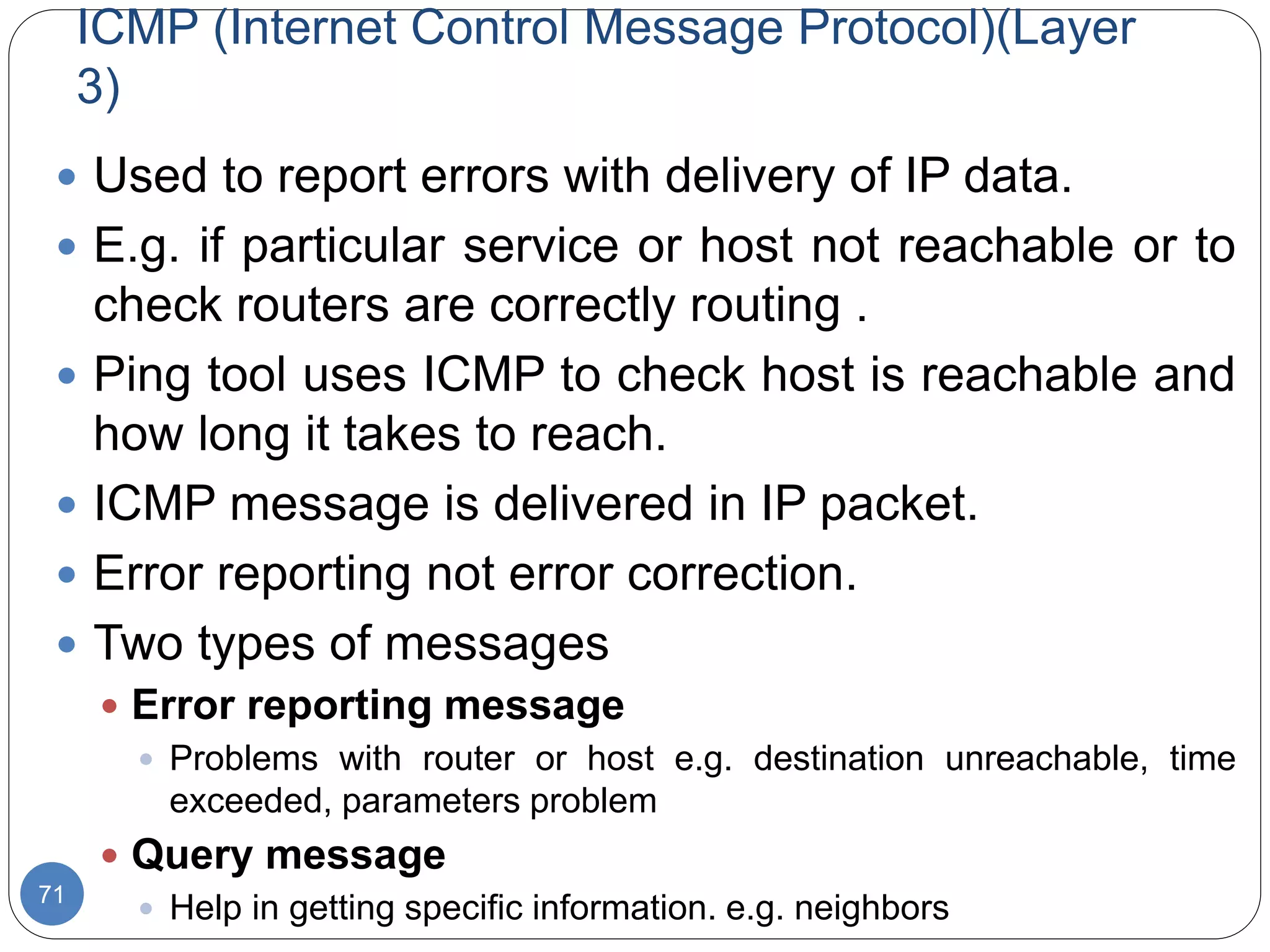 ICMP (Internet Control Message Protocol)(Layer
3)
71
 Used to report errors with delivery of IP data.
 E.g. if particular service or host not reachable or to
check routers are correctly routing .
 Ping tool uses ICMP to check host is reachable and
how long it takes to reach.
 ICMP message is delivered in IP packet.
 Error reporting not error correction.
 Two types of messages
 Error reporting message
 Problems with router or host e.g. destination unreachable, time
exceeded, parameters problem
 Query message
 Help in getting specific information. e.g. neighbors
 