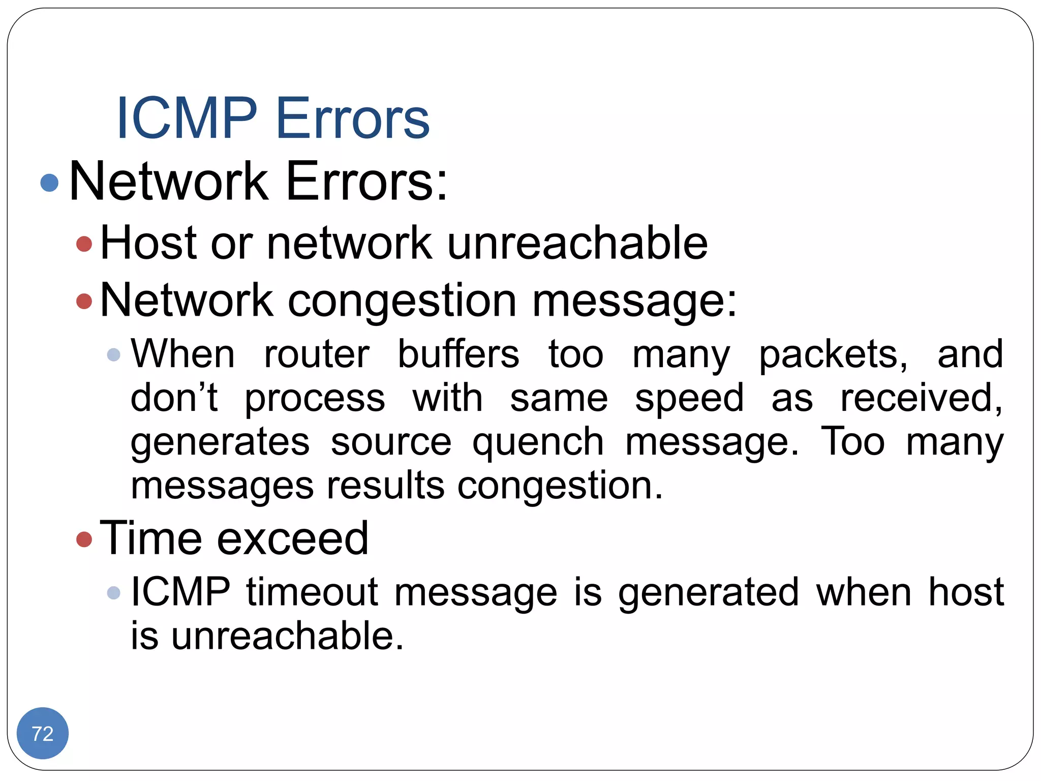 ICMP Errors
72
Network Errors:
Host or network unreachable
Network congestion message:
 When router buffers too many packets, and
don’t process with same speed as received,
generates source quench message. Too many
messages results congestion.
Time exceed
 ICMP timeout message is generated when host
is unreachable.
 