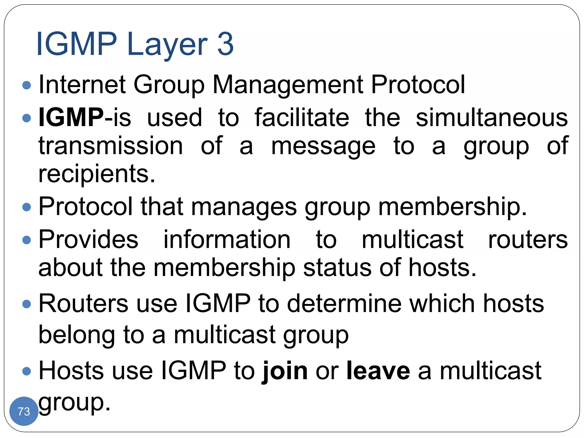 IGMP Layer 3
73
 Internet Group Management Protocol
 IGMP-is used to facilitate the simultaneous
transmission of a message to a group of
recipients.
 Protocol that manages group membership.
 Provides information to multicast routers
about the membership status of hosts.
 Routers use IGMP to determine which hosts
belong to a multicast group
 Hosts use IGMP to join or leave a multicast
group.
 