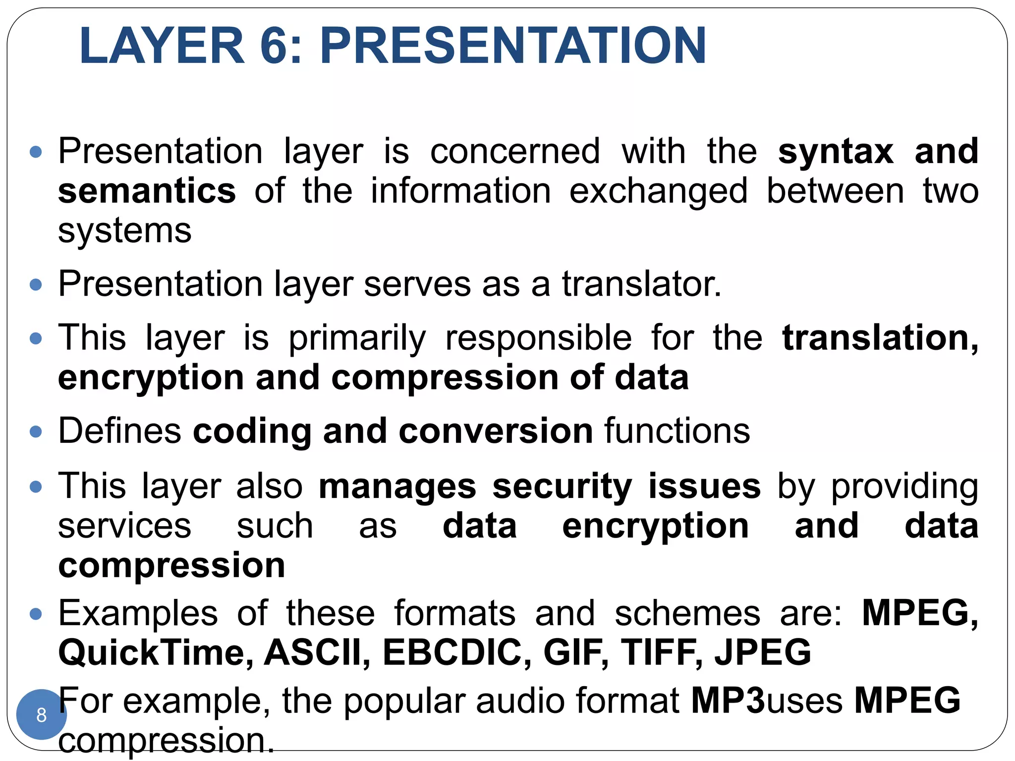 LAYER 6: PRESENTATION
8
 Presentation layer is concerned with the syntax and
semantics of the information exchanged between two
systems
 Presentation layer serves as a translator.
 This layer is primarily responsible for the translation,
encryption and compression of data
 Defines coding and conversion functions
 This layer also manages security issues by providing
services such as data encryption and data
compression
 Examples of these formats and schemes are: MPEG,
QuickTime, ASCII, EBCDIC, GIF, TIFF, JPEG
 For example, the popular audio format MP3uses MPEG
compression.
 