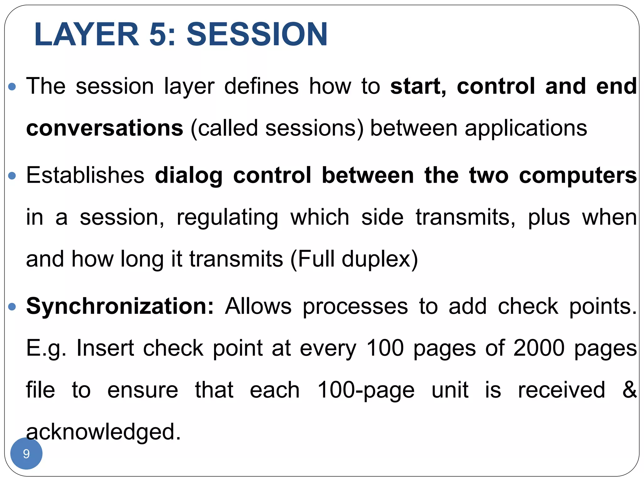 LAYER 5: SESSION
9
 The session layer defines how to start, control and end
conversations (called sessions) between applications
 Establishes dialog control between the two computers
in a session, regulating which side transmits, plus when
and how long it transmits (Full duplex)
 Synchronization: Allows processes to add check points.
E.g. Insert check point at every 100 pages of 2000 pages
file to ensure that each 100-page unit is received &
acknowledged.
 