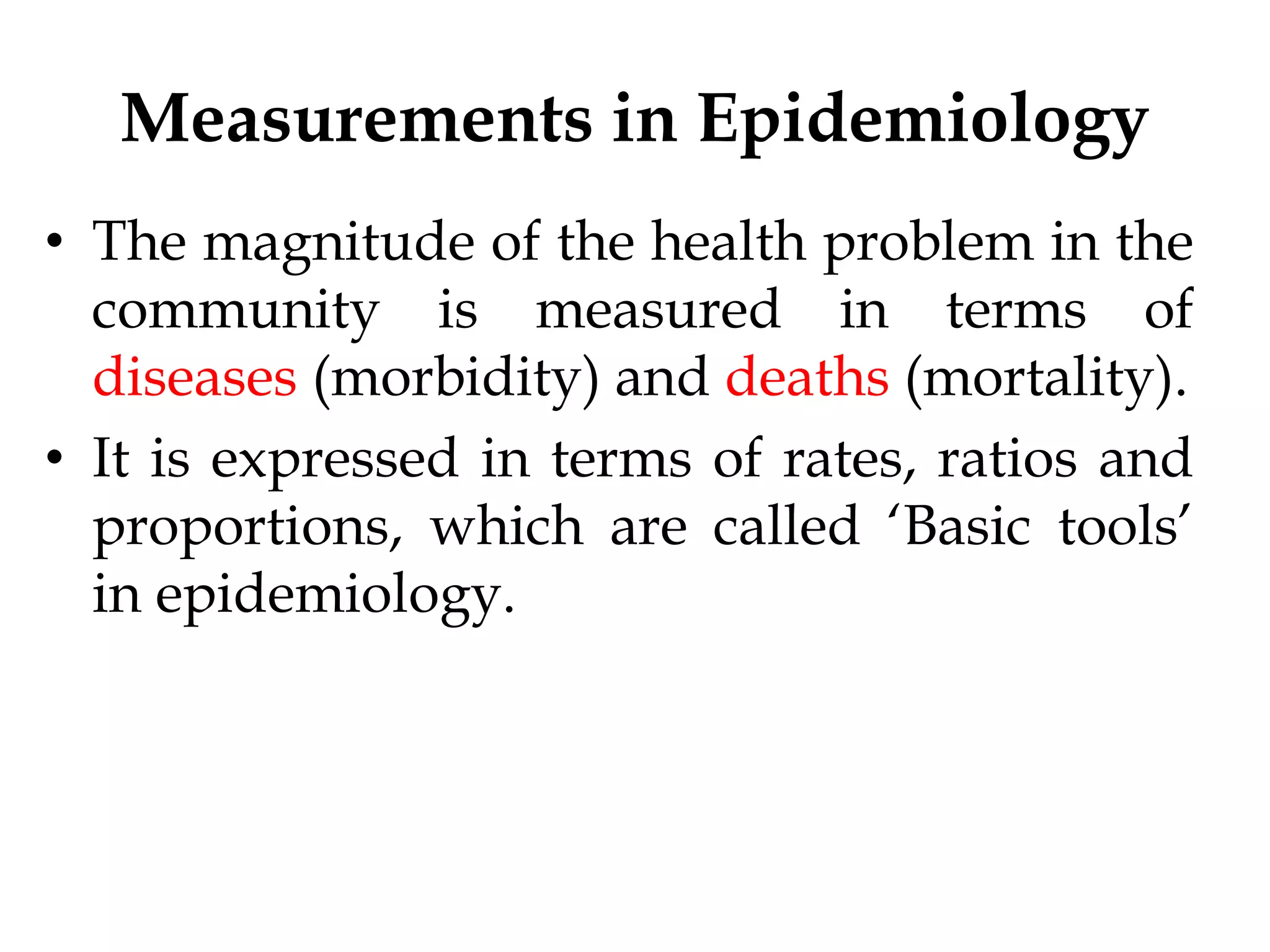 Measurements in Epidemiology
• The magnitude of the health problem in the
community is measured in terms of
diseases (morbidity) and deaths (mortality).
• It is expressed in terms of rates, ratios and
proportions, which are called ‘Basic tools’
in epidemiology.
 