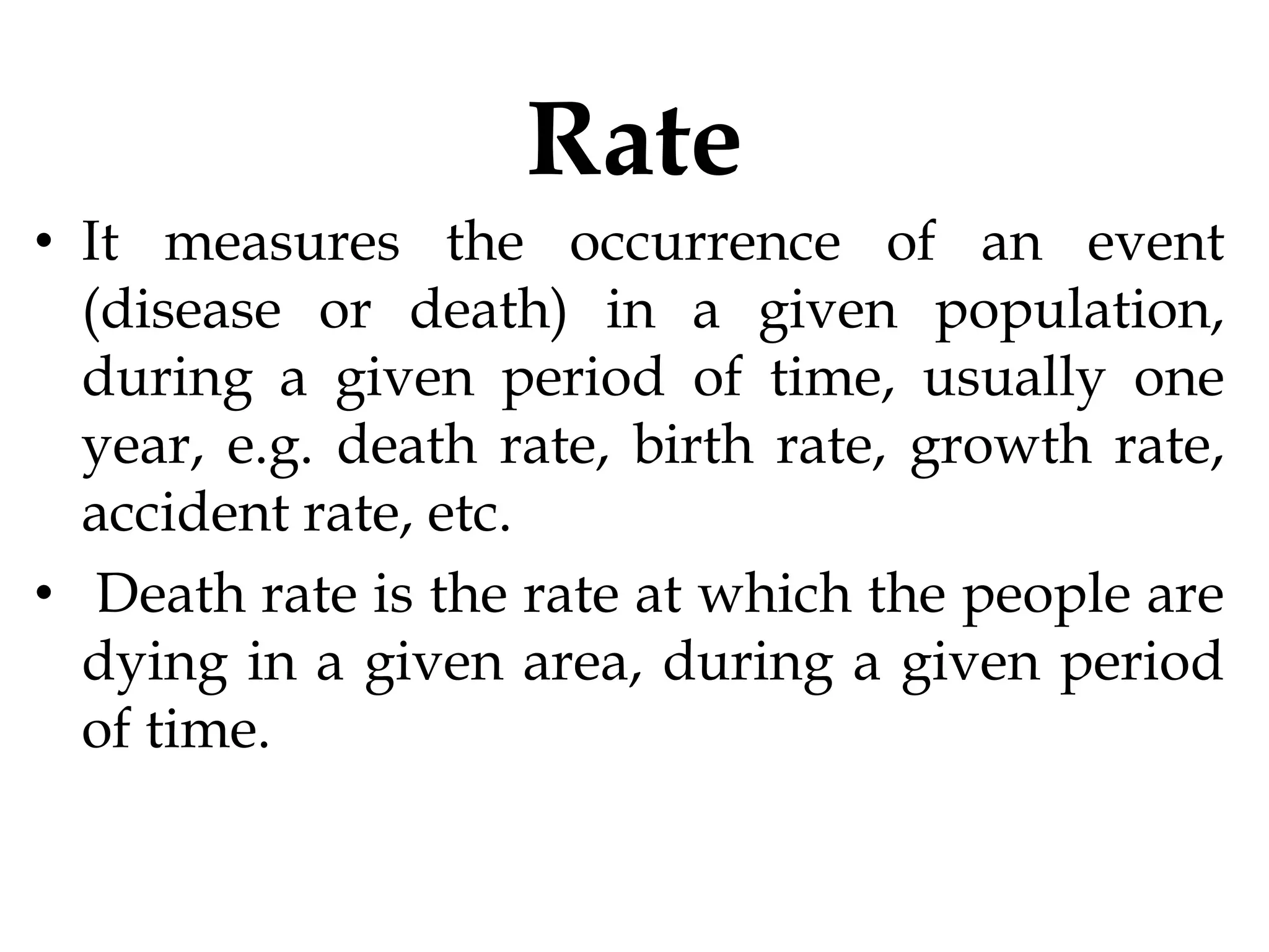 Rate
• It measures the occurrence of an event
(disease or death) in a given population,
during a given period of time, usually one
year, e.g. death rate, birth rate, growth rate,
accident rate, etc.
• Death rate is the rate at which the people are
dying in a given area, during a given period
of time.
 