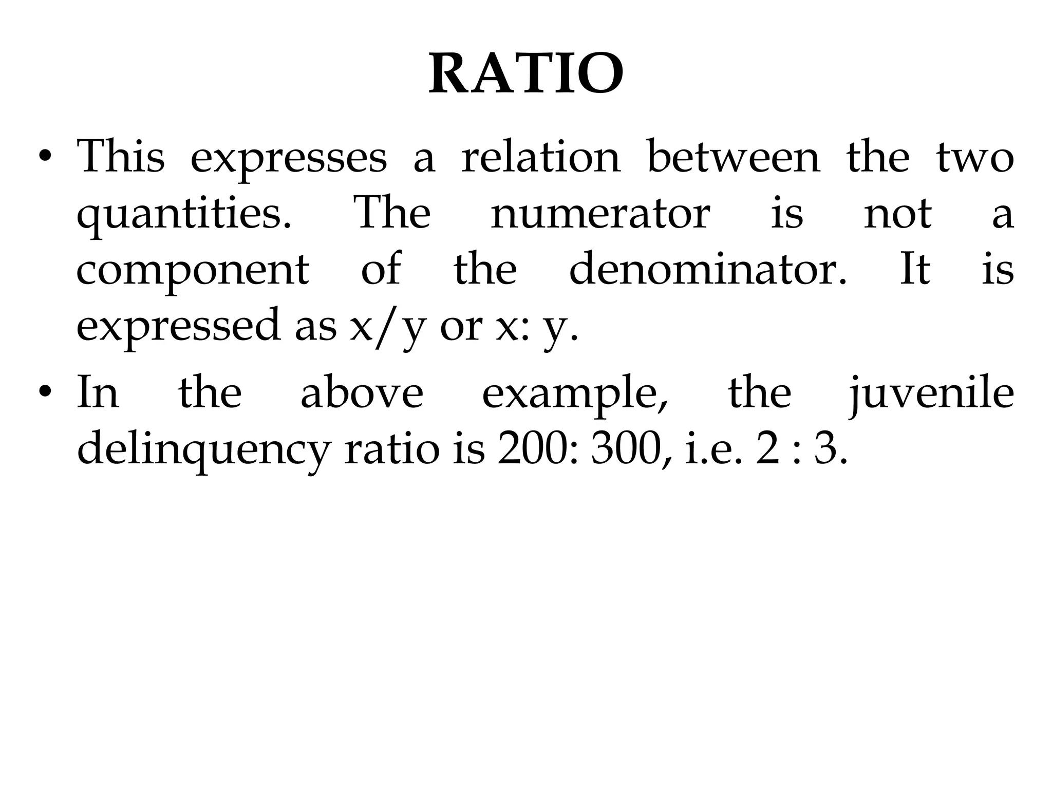 RATIO
• This expresses a relation between the two
quantities. The numerator is not a
component of the denominator. It is
expressed as x/y or x: y.
• In the above example, the juvenile
delinquency ratio is 200: 300, i.e. 2 : 3.
 