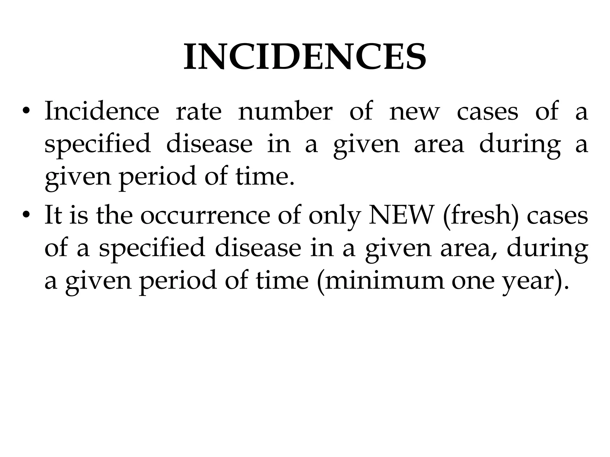 INCIDENCES
• Incidence rate number of new cases of a
specified disease in a given area during a
given period of time.
• It is the occurrence of only NEW (fresh) cases
of a specified disease in a given area, during
a given period of time (minimum one year).
 