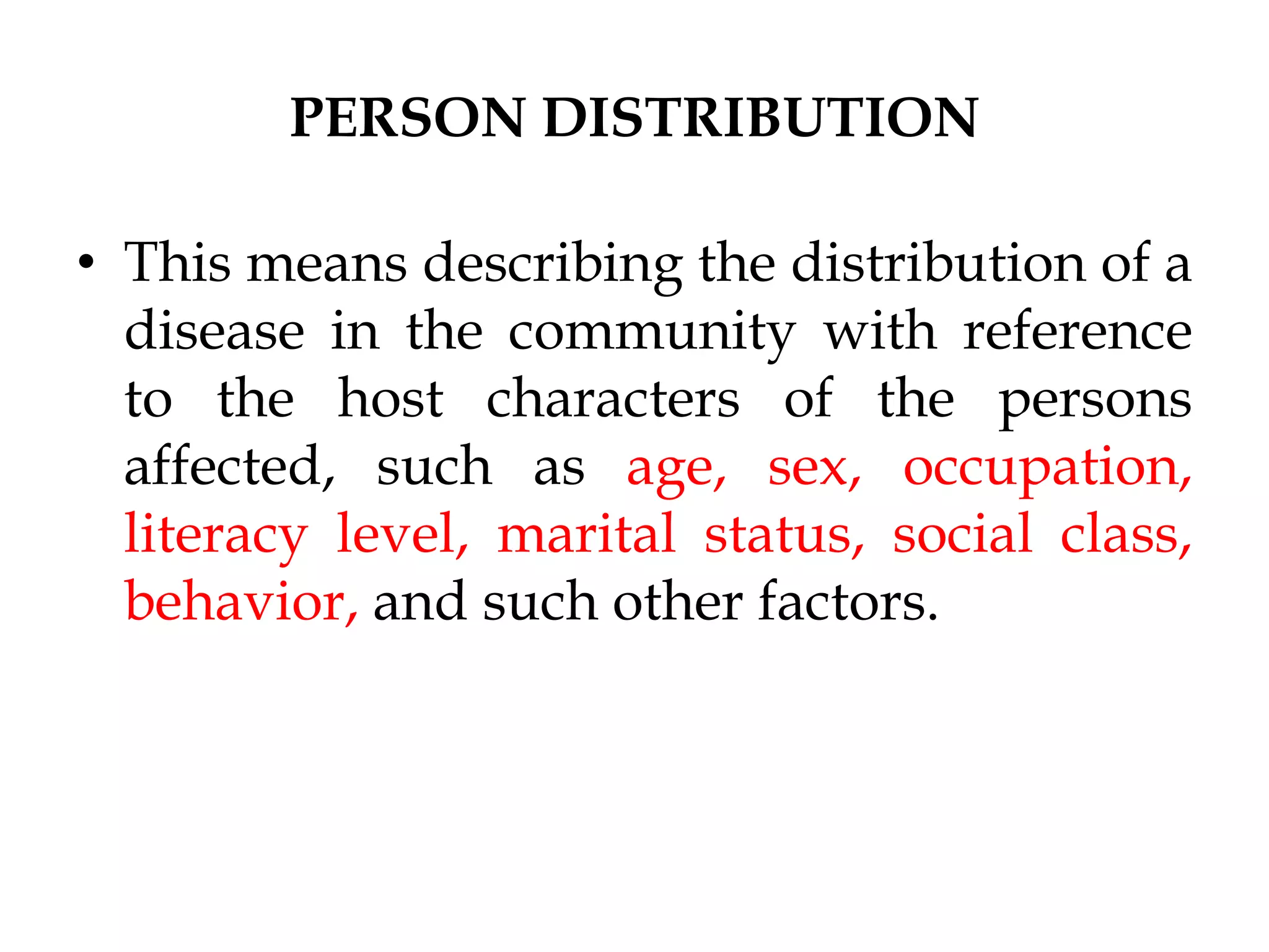 PERSON DISTRIBUTION
• This means describing the distribution of a
disease in the community with reference
to the host characters of the persons
affected, such as age, sex, occupation,
literacy level, marital status, social class,
behavior, and such other factors.
 