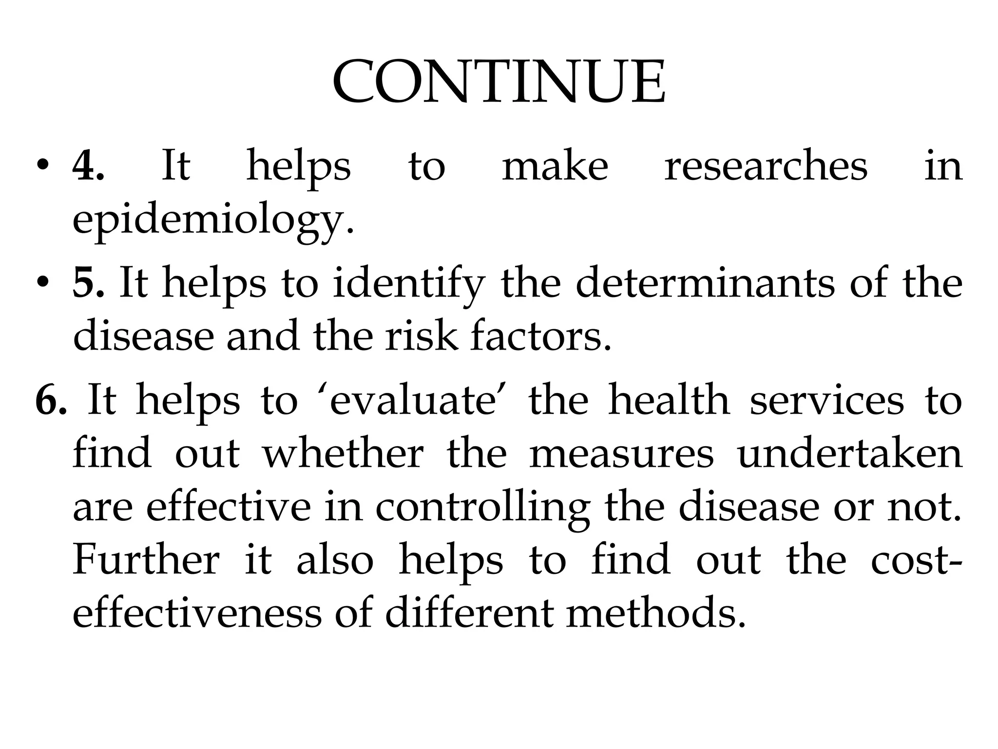 CONTINUE
• 4. It helps to make researches in
epidemiology.
• 5. It helps to identify the determinants of the
disease and the risk factors.
6. It helps to ‘evaluate’ the health services to
find out whether the measures undertaken
are effective in controlling the disease or not.
Further it also helps to find out the cost-
effectiveness of different methods.
 
