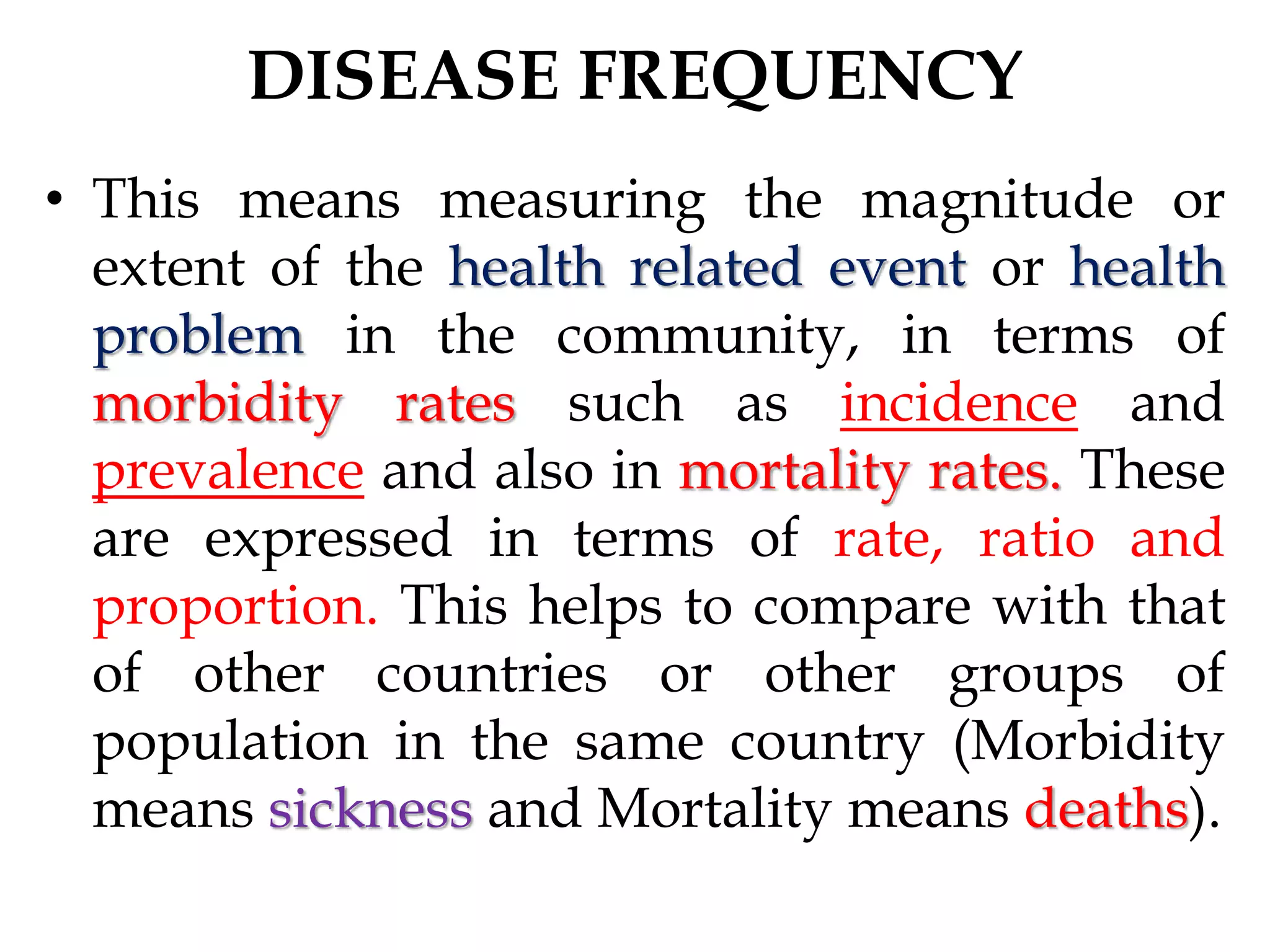 DISEASE FREQUENCY
• This means measuring the magnitude or
extent of the health related event or health
problem in the community, in terms of
morbidity rates such as incidence and
prevalence and also in mortality rates. These
are expressed in terms of rate, ratio and
proportion. This helps to compare with that
of other countries or other groups of
population in the same country (Morbidity
means sickness and Mortality means deaths).
 