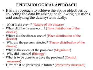 EPIDEMIOLOGICAL APPROACH
• It is an approach to achieve the above objectives by
collecting the data by asking the following questions
and analyzing the data systematically:
• What is the event? (Nature of the disease)
• When did the disease occur? (Time distribution of the
disease)
• Where did the disease occur? (Place distribution of the
disease)
• Who are the persons affected? (Person distribution of the
disease)
• What is the extent of the problem? (Magnitude)
• Why did it occur? (Etiology)
• What is to be done to reduce the problem? (Control
measures)
• How can it be prevented in future? (Preventive measures)
 