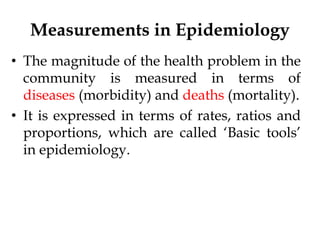 Measurements in Epidemiology
• The magnitude of the health problem in the
community is measured in terms of
diseases (morbidity) and deaths (mortality).
• It is expressed in terms of rates, ratios and
proportions, which are called ‘Basic tools’
in epidemiology.
 