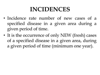 INCIDENCES
• Incidence rate number of new cases of a
specified disease in a given area during a
given period of time.
• It is the occurrence of only NEW (fresh) cases
of a specified disease in a given area, during
a given period of time (minimum one year).
 
