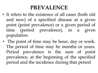 PREVALENCE
• It refers to the existence of all cases (both old
and new) of a specified disease at a given
point (point prevalence) or a given period of
time (period prevalence), in a given
population.
• The point of time may be hour, day or week.
The period of time may be months or years.
Period prevalence is the sum of point
prevalence, at the beginning of the specified
period and the incidence during that period
 