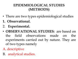 EPIDEMIOLOGICAL STUDIES
(METHODS)
• There are two types epidemiological studies
1. Observational.
2. Experimental.
• OBSERVATIONAL STUDIES: are based on
the field observations made on the
experiments carried out by nature. They are
of two types namely
A. descriptive
B. analytical studies.
 