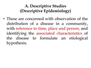 A. Descriptive Studies
(Descriptive Epidemiology)
• These are concerned with observation of the
distribution of a disease in a community,
with reference to time, place and person, and
identifying the associated characteristics of
the disease to formulate an etiological
hypothesis.
 