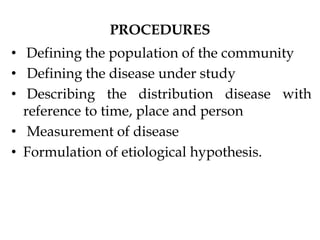 PROCEDURES
• Defining the population of the community
• Defining the disease under study
• Describing the distribution disease with
reference to time, place and person
• Measurement of disease
• Formulation of etiological hypothesis.
 
