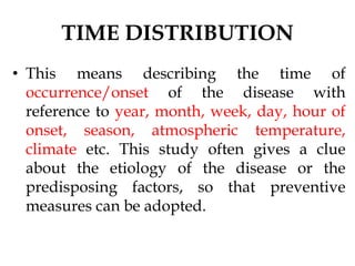 TIME DISTRIBUTION
• This means describing the time of
occurrence/onset of the disease with
reference to year, month, week, day, hour of
onset, season, atmospheric temperature,
climate etc. This study often gives a clue
about the etiology of the disease or the
predisposing factors, so that preventive
measures can be adopted.
 