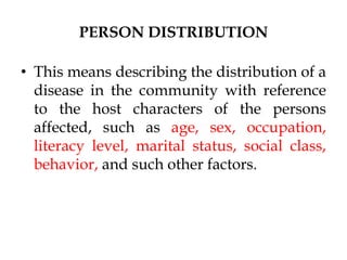 PERSON DISTRIBUTION
• This means describing the distribution of a
disease in the community with reference
to the host characters of the persons
affected, such as age, sex, occupation,
literacy level, marital status, social class,
behavior, and such other factors.
 