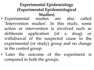 Experimental Epidemiology
(Experimental Epidemiological
Studies)
• Experimental studies are also called
‘Intervention studies’. In this study, some
action or intervention is involved such as
deliberate application (of a drug) or
withdrawal of the suspected cause in the
experimental (or study) group and no change
in the control group.
• Later the outcome of the experiment is
compared in both the groups.
 