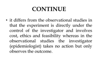 CONTINUE
• it differs from the observational studies in
that the experiment is directly under the
control of the investigator and involves
cost, ethics and feasibility whereas in the
observational studies the investigator
(epidemiologist) takes no action but only
observes the outcome.
 