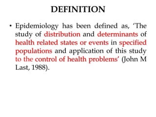 DEFINITION
• Epidemiology has been defined as, ‘The
study of distribution and determinants of
health related states or events in specified
populations and application of this study
to the control of health problems’ (John M
Last, 1988).
 