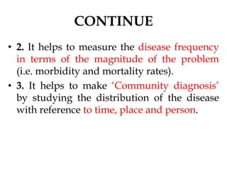 CONTINUE
• 2. It helps to measure the disease frequency
in terms of the magnitude of the problem
(i.e. morbidity and mortality rates).
• 3. It helps to make ‘Community diagnosis’
by studying the distribution of the disease
with reference to time, place and person.
 