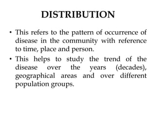 DISTRIBUTION
• This refers to the pattern of occurrence of
disease in the community with reference
to time, place and person.
• This helps to study the trend of the
disease over the years (decades),
geographical areas and over different
population groups.
 