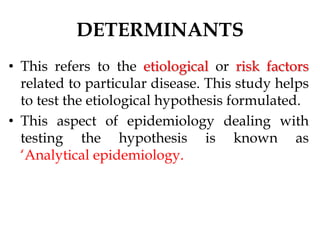 DETERMINANTS
• This refers to the etiological or risk factors
related to particular disease. This study helps
to test the etiological hypothesis formulated.
• This aspect of epidemiology dealing with
testing the hypothesis is known as
‘Analytical epidemiology.
 