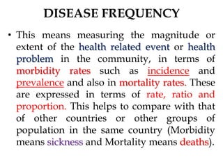 DISEASE FREQUENCY
• This means measuring the magnitude or
extent of the health related event or health
problem in the community, in terms of
morbidity rates such as incidence and
prevalence and also in mortality rates. These
are expressed in terms of rate, ratio and
proportion. This helps to compare with that
of other countries or other groups of
population in the same country (Morbidity
means sickness and Mortality means deaths).
 