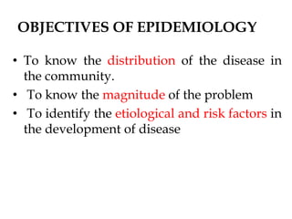 OBJECTIVES OF EPIDEMIOLOGY
• To know the distribution of the disease in
the community.
• To know the magnitude of the problem
• To identify the etiological and risk factors in
the development of disease
 