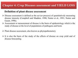 Chapter 4: Crop Diseases assessment and YIELD LOSS
 Disease assessment is defined as the act (or process) of quantitatively measuring
disease intensity (Campbell and Madden, 1990; Nutter et al., 1991; Nutter and
Gaunt, 1996).
 Assessment or measurement of disease is the basis of epidemiology which is the
study of disease at the level of populations of pathogens and hosts
 Plant disease assessment, also known as phytopathometery
 It is also the basis of the study of the effects of disease on crop yield and of
disease forecasting.
Definition of plant disease assessment
 