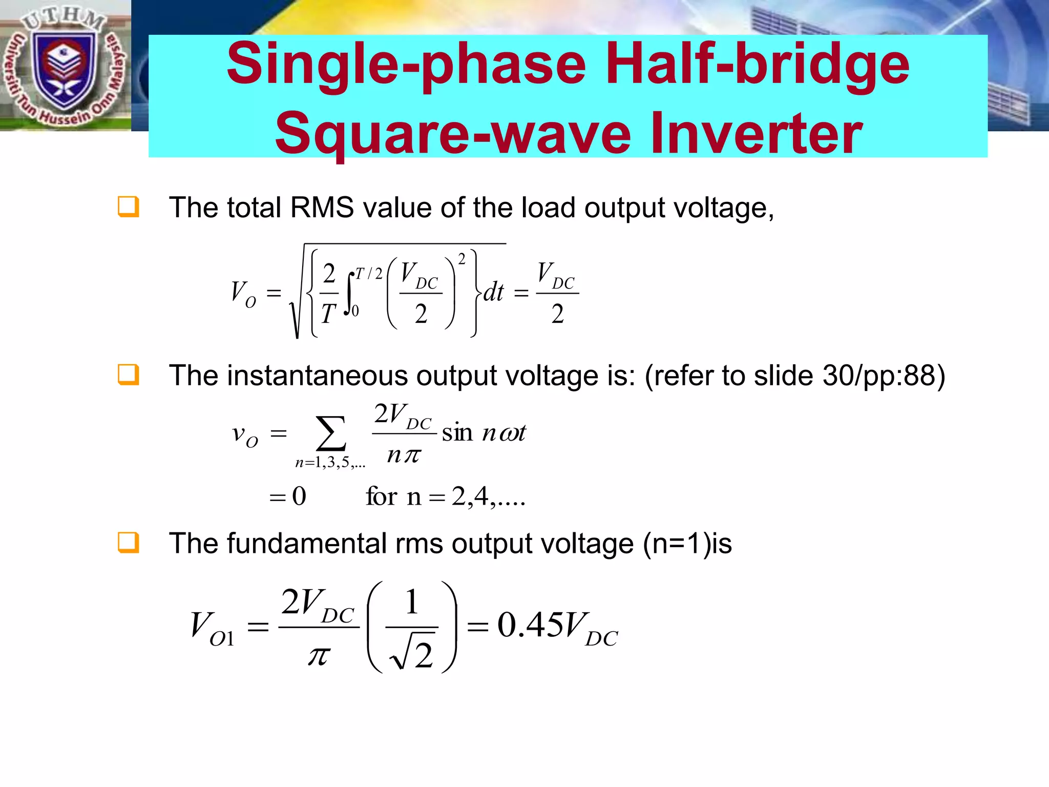  The total RMS value of the load output voltage,
 The instantaneous output voltage is: (refer to slide 30/pp:88)
 The fundamental rms output voltage (n=1)is
Single-phase Half-bridge
Square-wave Inverter
2
2
2 2
/
0
2
DC
T
DC
O
V
dt
V
T
V 
















 
2,4,....
n
for
0
sin
2
,...
5
,
3
,
1


 

n
DC
O t
n
n
V
v 

DC
DC
O V
V
V 45
.
0
2
1
2
1 








 