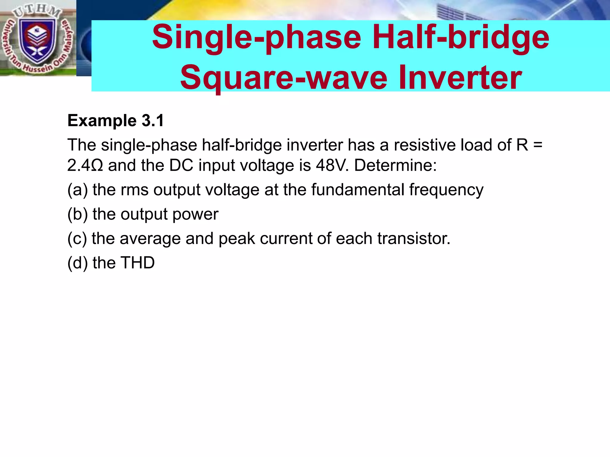 Example 3.1
The single-phase half-bridge inverter has a resistive load of R =
2.4Ω and the DC input voltage is 48V. Determine:
(a) the rms output voltage at the fundamental frequency
(b) the output power
(c) the average and peak current of each transistor.
(d) the THD
Single-phase Half-bridge
Square-wave Inverter
 