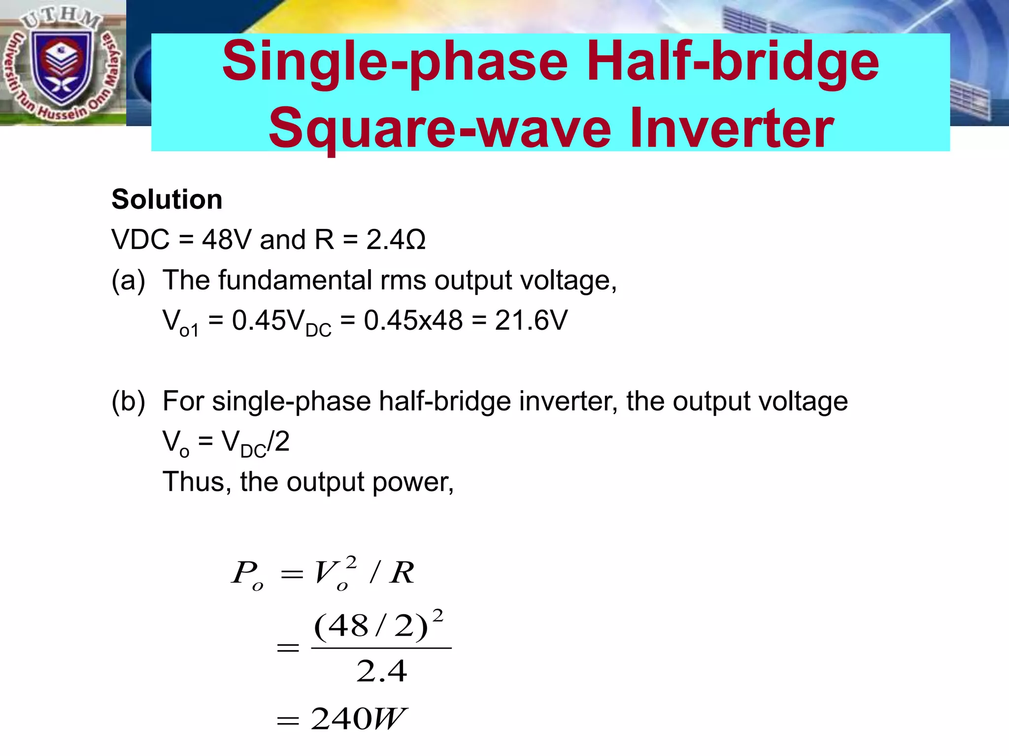 Solution
VDC = 48V and R = 2.4Ω
(a) The fundamental rms output voltage,
Vo1 = 0.45VDC = 0.45x48 = 21.6V
(b) For single-phase half-bridge inverter, the output voltage
Vo = VDC/2
Thus, the output power,
Single-phase Half-bridge
Square-wave Inverter
W
R
V
P o
o
240
4
.
2
)
2
/
48
(
/
2
2



 