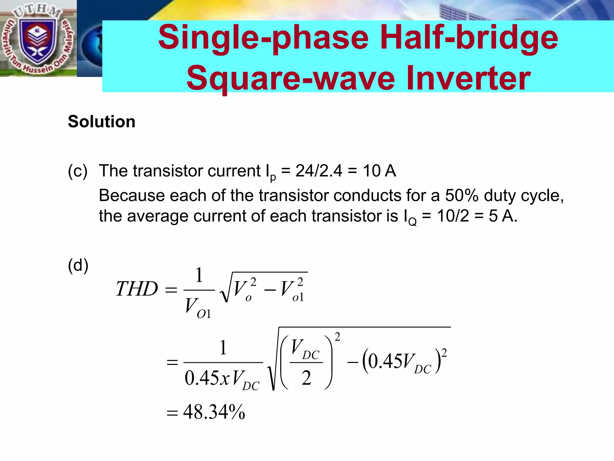 Solution
(c) The transistor current Ip = 24/2.4 = 10 A
Because each of the transistor conducts for a 50% duty cycle,
the average current of each transistor is IQ = 10/2 = 5 A.
(d)
Single-phase Half-bridge
Square-wave Inverter
2
1
2
1
1
o
o
O
V
V
V
THD 

 
%
34
.
48
45
.
0
2
45
.
0
1 2
2








 DC
DC
DC
V
V
xV
 