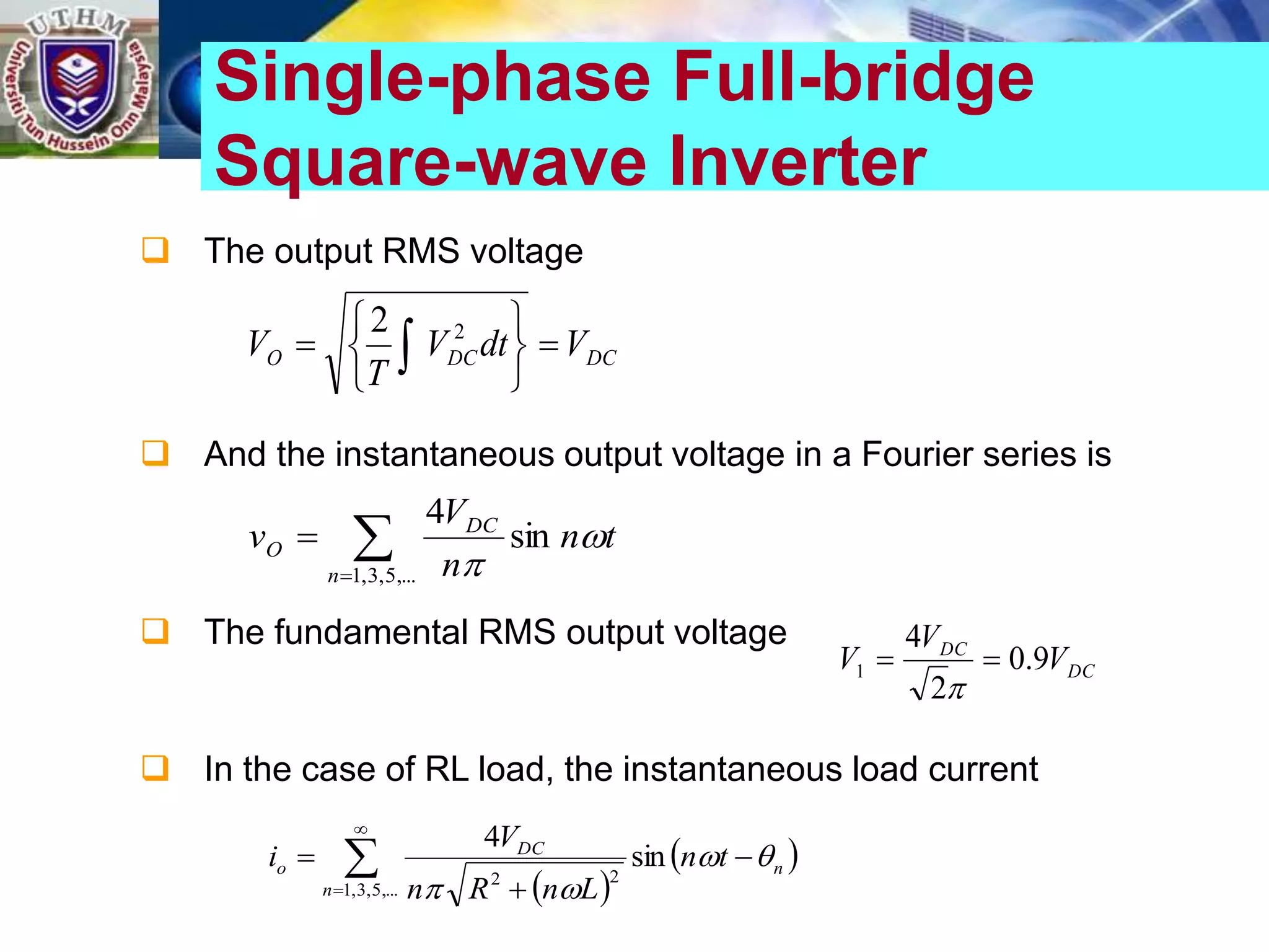  The output RMS voltage
 And the instantaneous output voltage in a Fourier series is
 The fundamental RMS output voltage
 In the case of RL load, the instantaneous load current
Single-phase Full-bridge
Square-wave Inverter
DC
DC
O V
dt
V
T
V 






 
2
2



,...
5
,
3
,
1
sin
4
n
DC
O t
n
n
V
v 

DC
DC
V
V
V 9
.
0
2
4
1 


 
 
n
n
DC
o t
n
L
n
R
n
V
i 





 


sin
4
,...
5
,
3
,
1
2
2
 