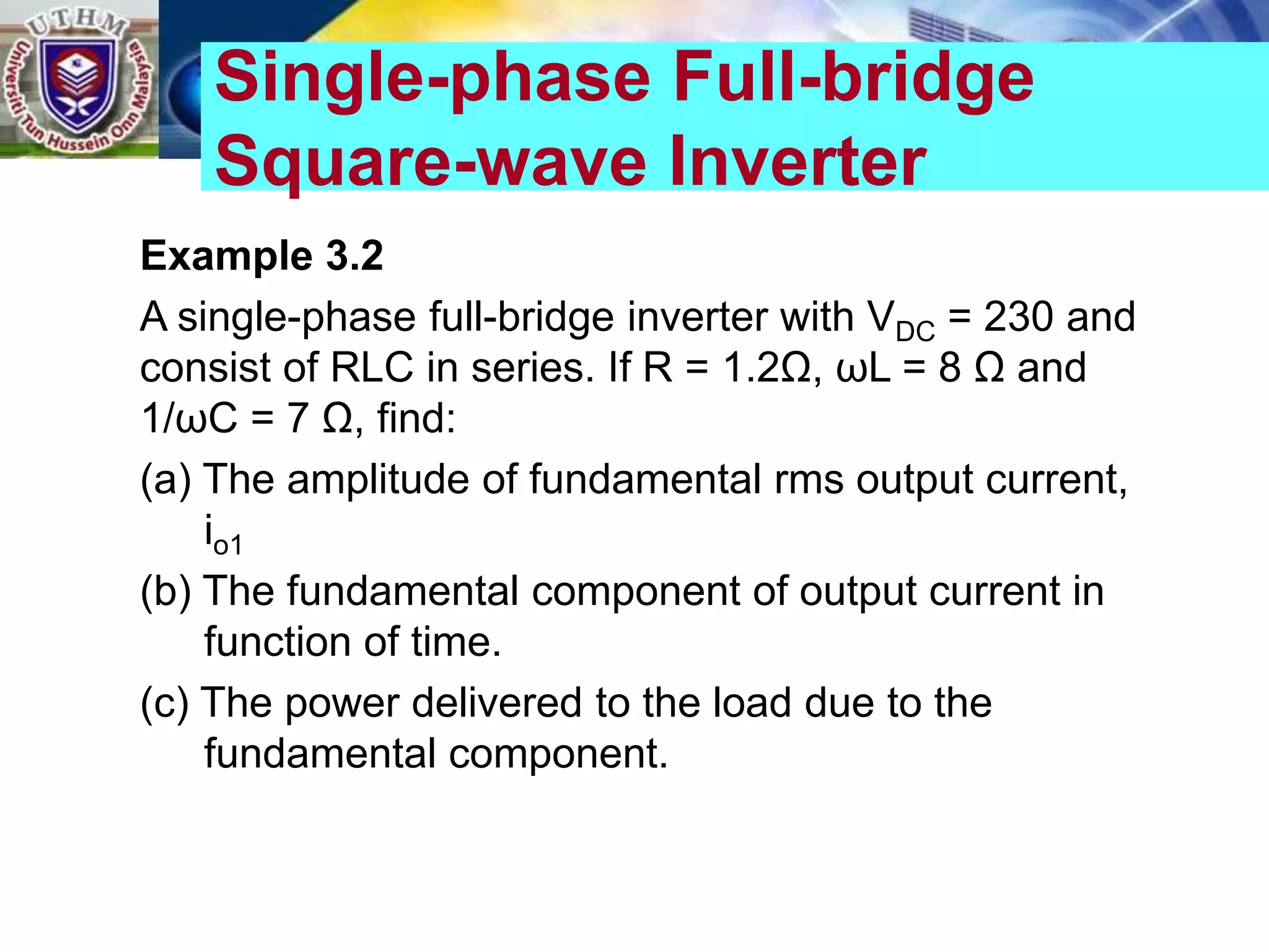 Example 3.2
A single-phase full-bridge inverter with VDC = 230 and
consist of RLC in series. If R = 1.2Ω, ωL = 8 Ω and
1/ωC = 7 Ω, find:
(a) The amplitude of fundamental rms output current,
io1
(b) The fundamental component of output current in
function of time.
(c) The power delivered to the load due to the
fundamental component.
Single-phase Full-bridge
Square-wave Inverter
 