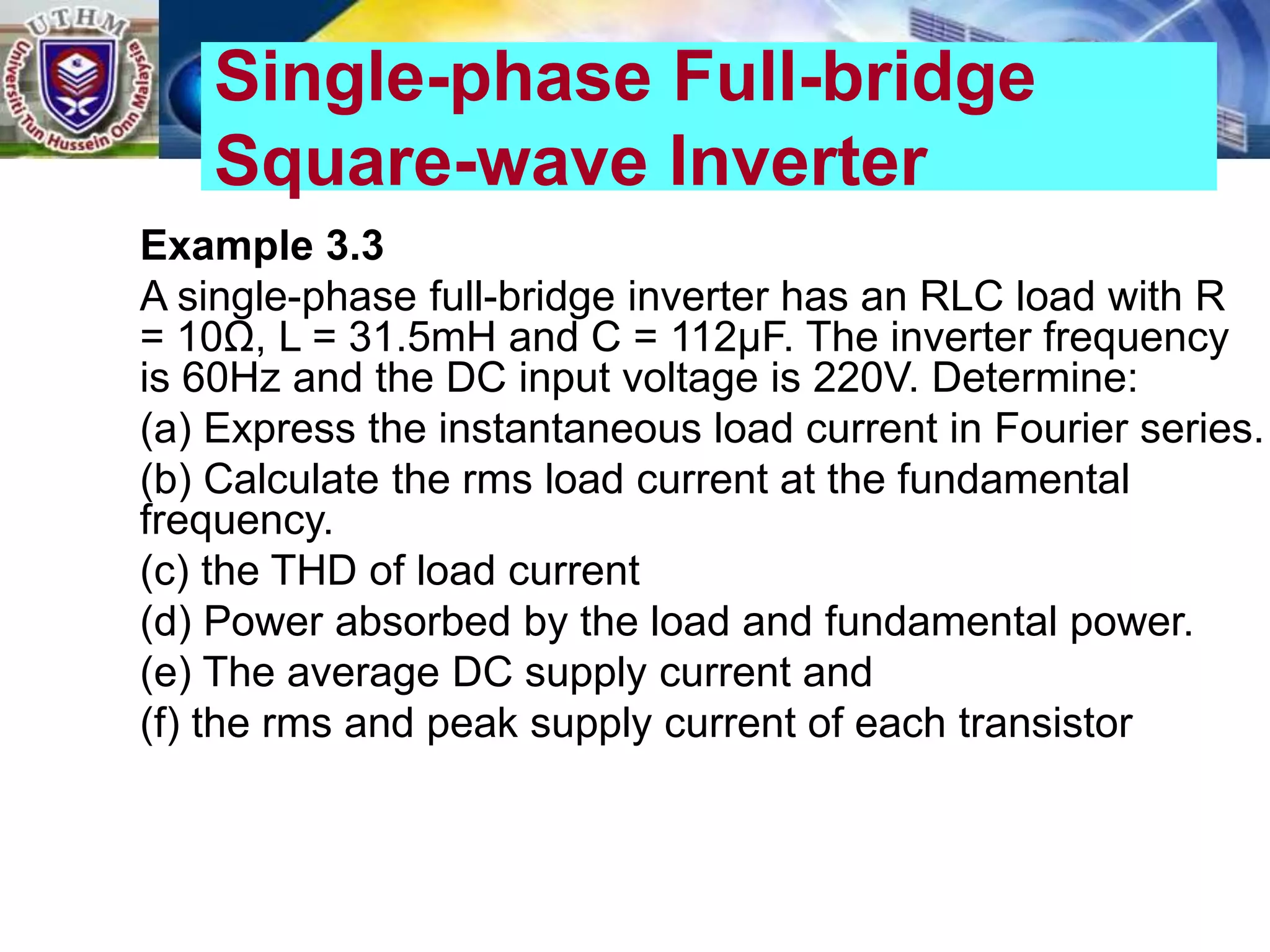 Example 3.3
A single-phase full-bridge inverter has an RLC load with R
= 10Ω, L = 31.5mH and C = 112μF. The inverter frequency
is 60Hz and the DC input voltage is 220V. Determine:
(a) Express the instantaneous load current in Fourier series.
(b) Calculate the rms load current at the fundamental
frequency.
(c) the THD of load current
(d) Power absorbed by the load and fundamental power.
(e) The average DC supply current and
(f) the rms and peak supply current of each transistor
Single-phase Full-bridge
Square-wave Inverter
 