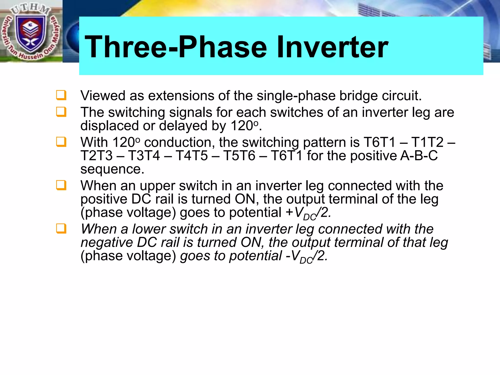  Viewed as extensions of the single-phase bridge circuit.
 The switching signals for each switches of an inverter leg are
displaced or delayed by 120o.
 With 120o conduction, the switching pattern is T6T1 – T1T2 –
T2T3 – T3T4 – T4T5 – T5T6 – T6T1 for the positive A-B-C
sequence.
 When an upper switch in an inverter leg connected with the
positive DC rail is turned ON, the output terminal of the leg
(phase voltage) goes to potential +VDC/2.
 When a lower switch in an inverter leg connected with the
negative DC rail is turned ON, the output terminal of that leg
(phase voltage) goes to potential -VDC/2.
Three-Phase Inverter
 