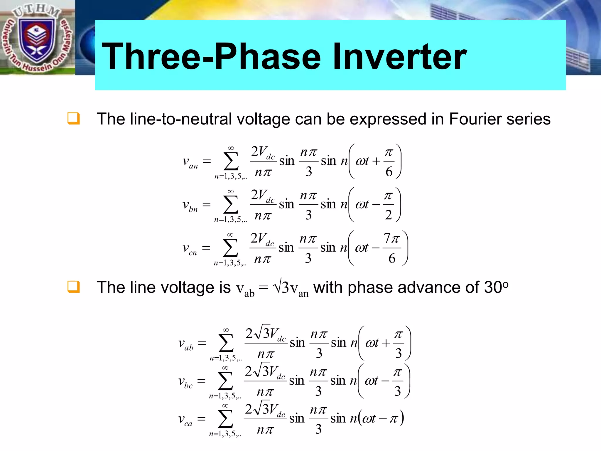  The line-to-neutral voltage can be expressed in Fourier series
 The line voltage is vab = √3van with phase advance of 30o
Three-Phase Inverter

































,..
5
,
3
,
1
,..
5
,
3
,
1
,..
5
,
3
,
1
6
7
sin
3
sin
2
2
sin
3
sin
2
6
sin
3
sin
2
n
dc
cn
n
dc
bn
n
dc
an
t
n
n
n
V
v
t
n
n
n
V
v
t
n
n
n
V
v












 



























,..
5
,
3
,
1
,..
5
,
3
,
1
,..
5
,
3
,
1
sin
3
sin
3
2
3
sin
3
sin
3
2
3
sin
3
sin
3
2
n
dc
ca
n
dc
bc
n
dc
ab
t
n
n
n
V
v
t
n
n
n
V
v
t
n
n
n
V
v












 