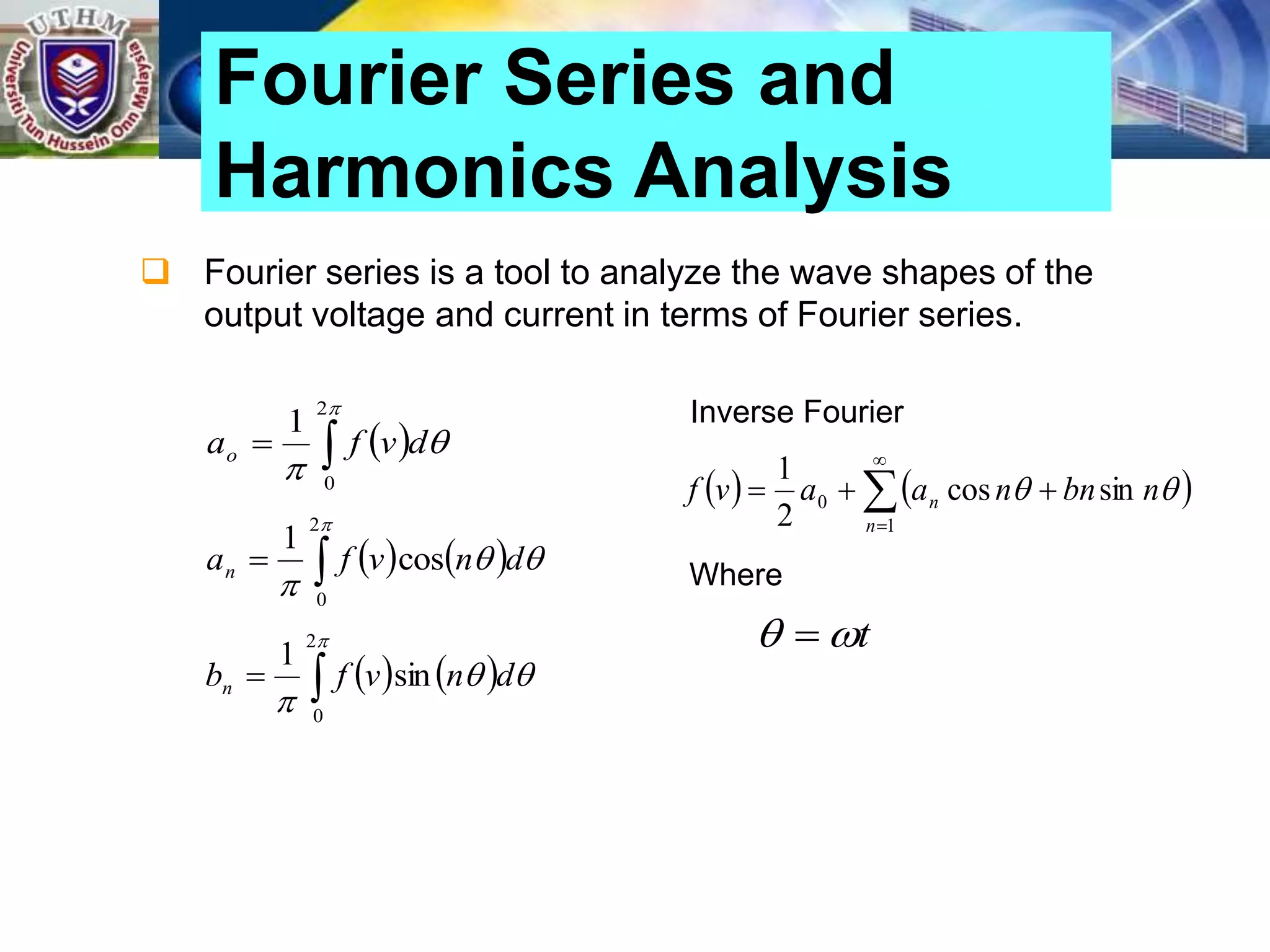  Fourier series is a tool to analyze the wave shapes of the
output voltage and current in terms of Fourier series.
Fourier Series and
Harmonics Analysis
 





2
0
1
d
v
f
ao
   






2
0
cos
1
d
n
v
f
an
   






2
0
sin
1
d
n
v
f
bn
Inverse Fourier
   






1
0 sin
cos
2
1
n
n n
bn
n
a
a
v
f 

Where
t

 
 