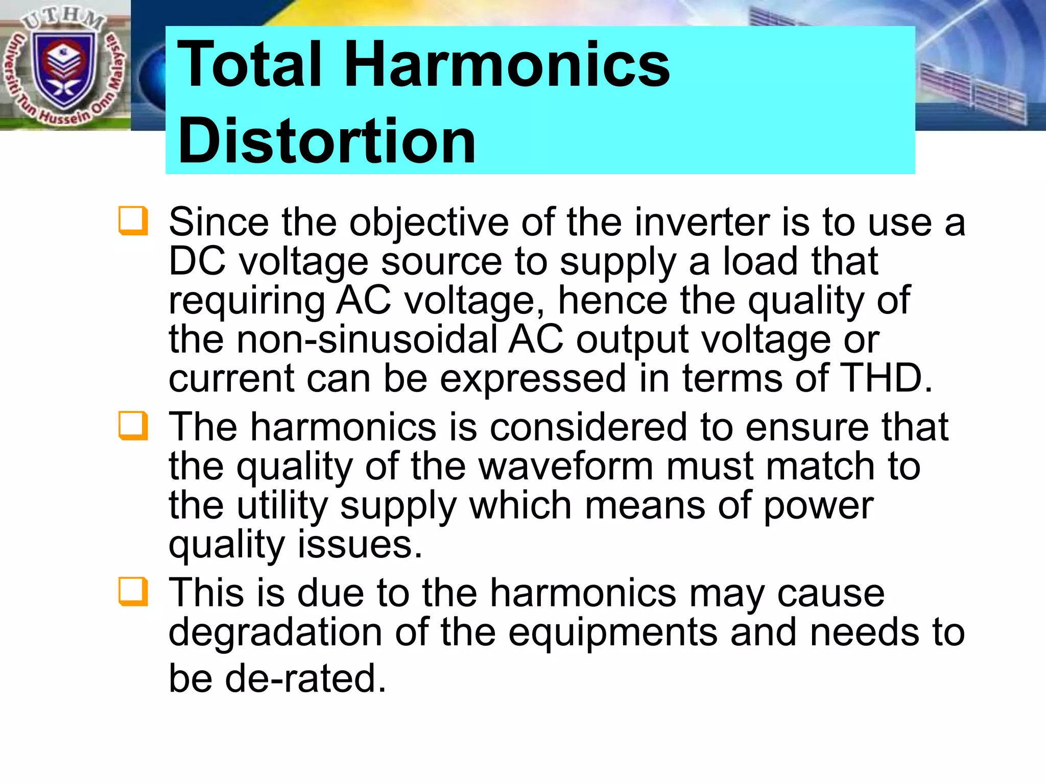  Since the objective of the inverter is to use a
DC voltage source to supply a load that
requiring AC voltage, hence the quality of
the non-sinusoidal AC output voltage or
current can be expressed in terms of THD.
 The harmonics is considered to ensure that
the quality of the waveform must match to
the utility supply which means of power
quality issues.
 This is due to the harmonics may cause
degradation of the equipments and needs to
be de-rated.
Total Harmonics
Distortion
 