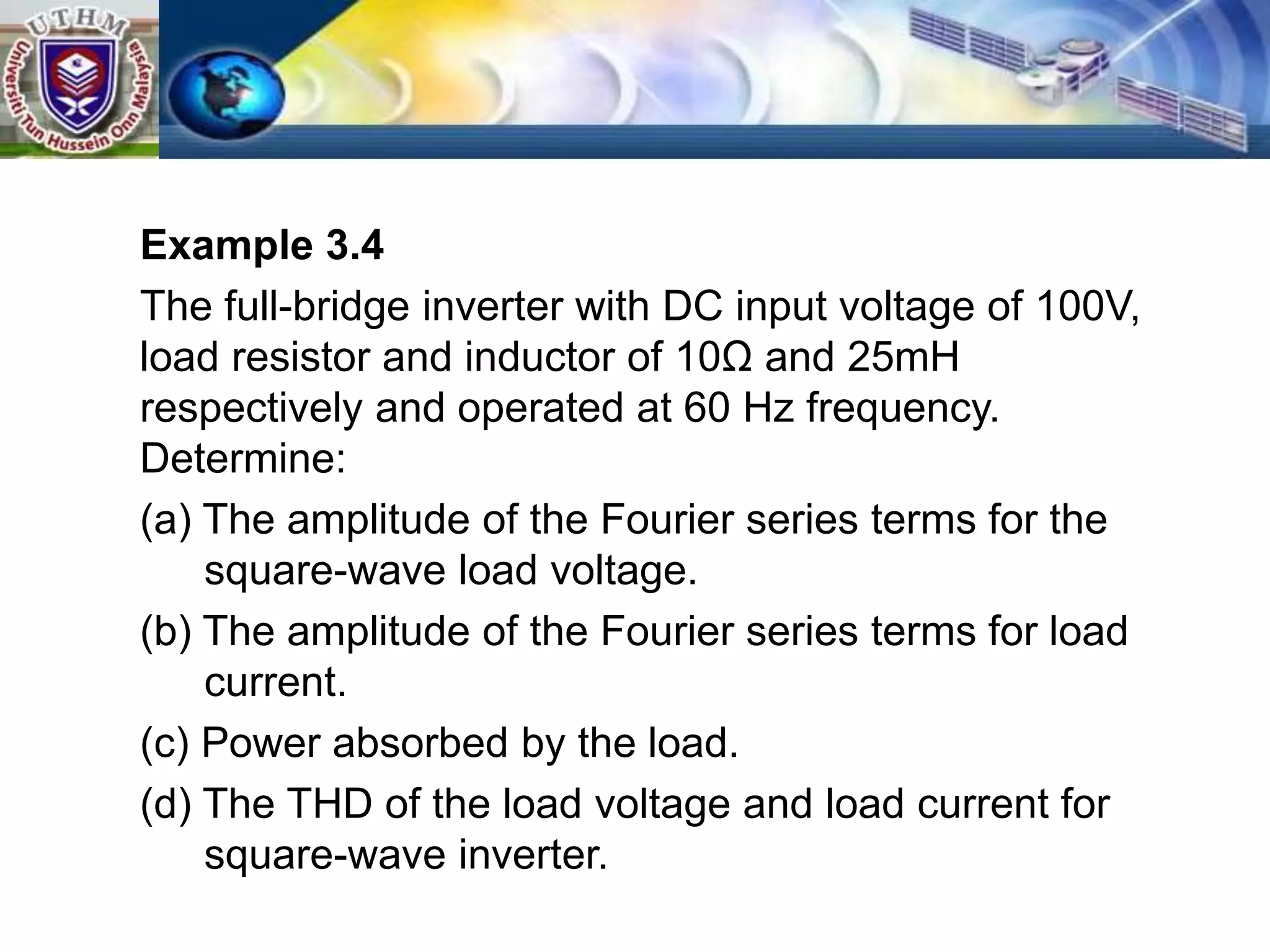 Example 3.4
The full-bridge inverter with DC input voltage of 100V,
load resistor and inductor of 10Ω and 25mH
respectively and operated at 60 Hz frequency.
Determine:
(a) The amplitude of the Fourier series terms for the
square-wave load voltage.
(b) The amplitude of the Fourier series terms for load
current.
(c) Power absorbed by the load.
(d) The THD of the load voltage and load current for
square-wave inverter.
 