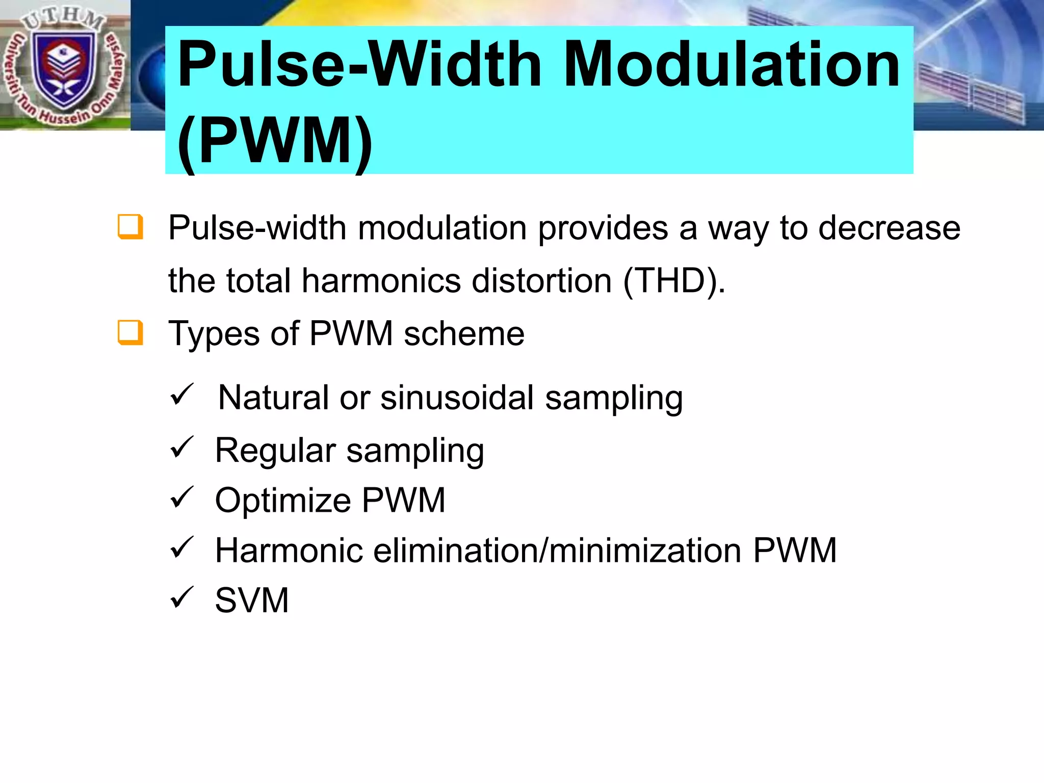  Pulse-width modulation provides a way to decrease
the total harmonics distortion (THD).
 Types of PWM scheme
 Natural or sinusoidal sampling
 Regular sampling
 Optimize PWM
 Harmonic elimination/minimization PWM
 SVM
Pulse-Width Modulation
(PWM)
 
