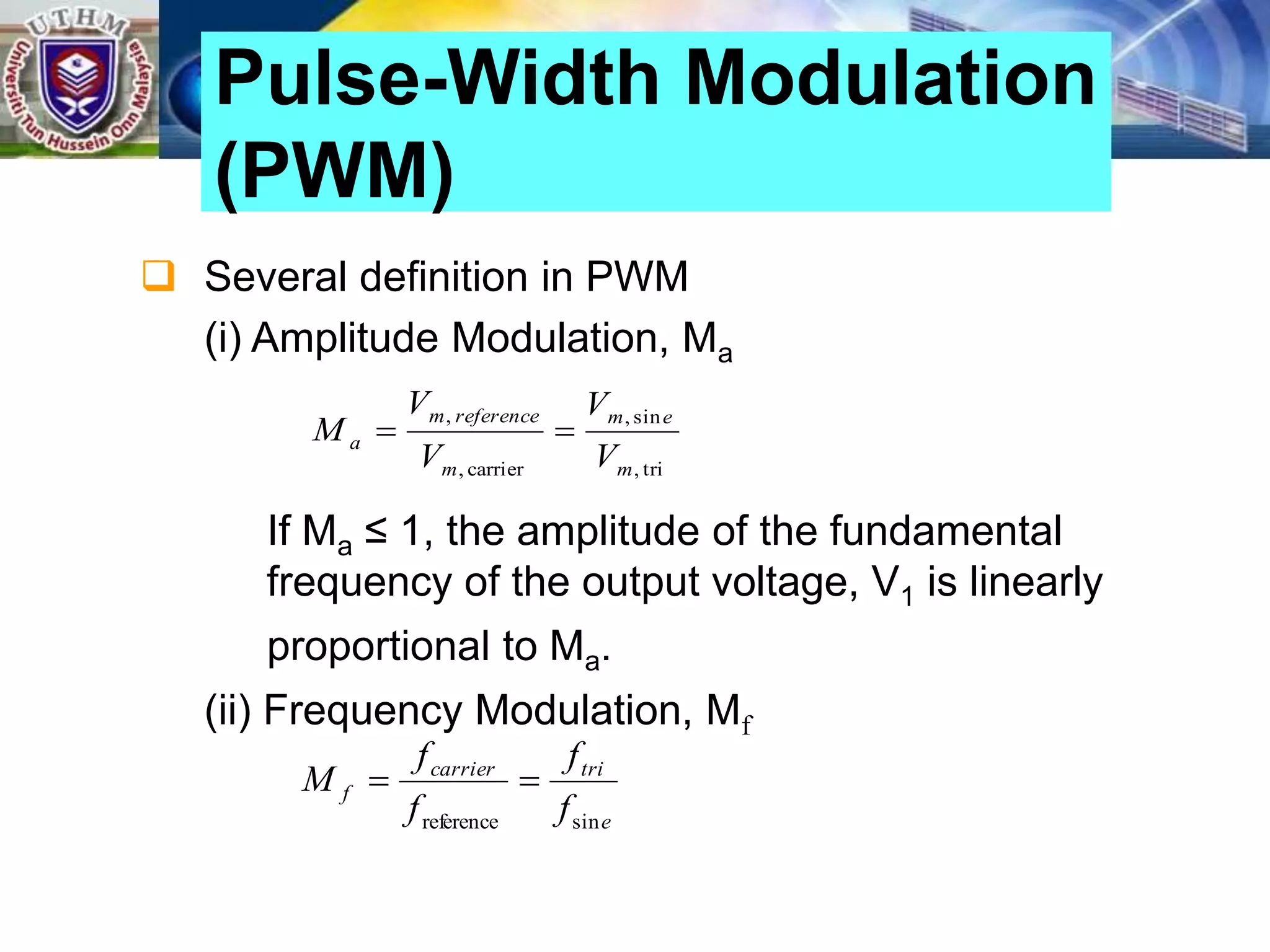  Several definition in PWM
(i) Amplitude Modulation, Ma
If Ma ≤ 1, the amplitude of the fundamental
frequency of the output voltage, V1 is linearly
proportional to Ma.
(ii) Frequency Modulation, Mf
Pulse-Width Modulation
(PWM)
tri
,
sin
,
carrier
,
,
m
e
m
m
reference
m
a
V
V
V
V
M 

e
tri
carrier
f
f
f
f
f
M
sin
reference


 