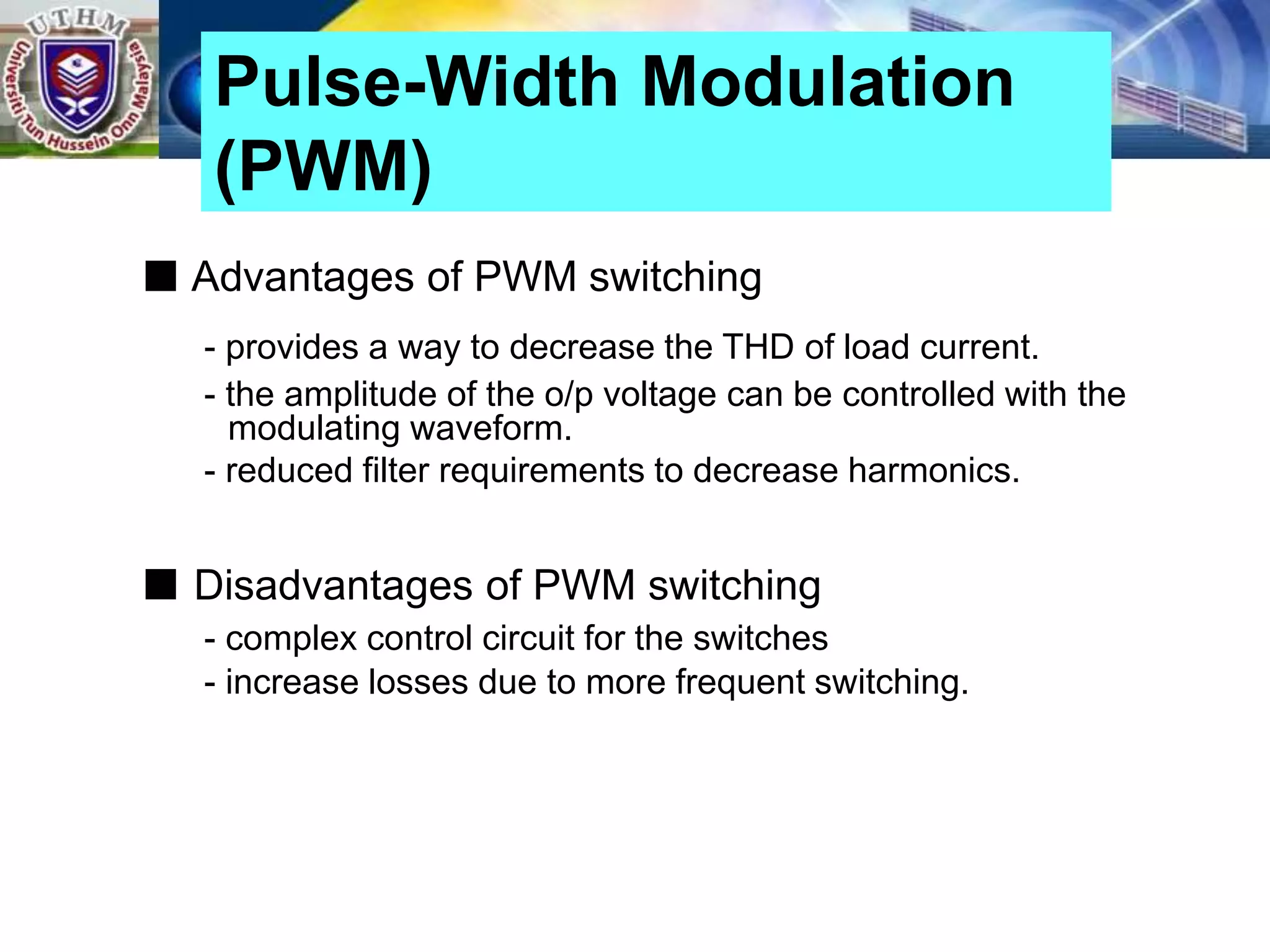 ■ Advantages of PWM switching
- provides a way to decrease the THD of load current.
- the amplitude of the o/p voltage can be controlled with the
modulating waveform.
- reduced filter requirements to decrease harmonics.
■ Disadvantages of PWM switching
- complex control circuit for the switches
- increase losses due to more frequent switching.
Pulse-Width Modulation
(PWM)
 