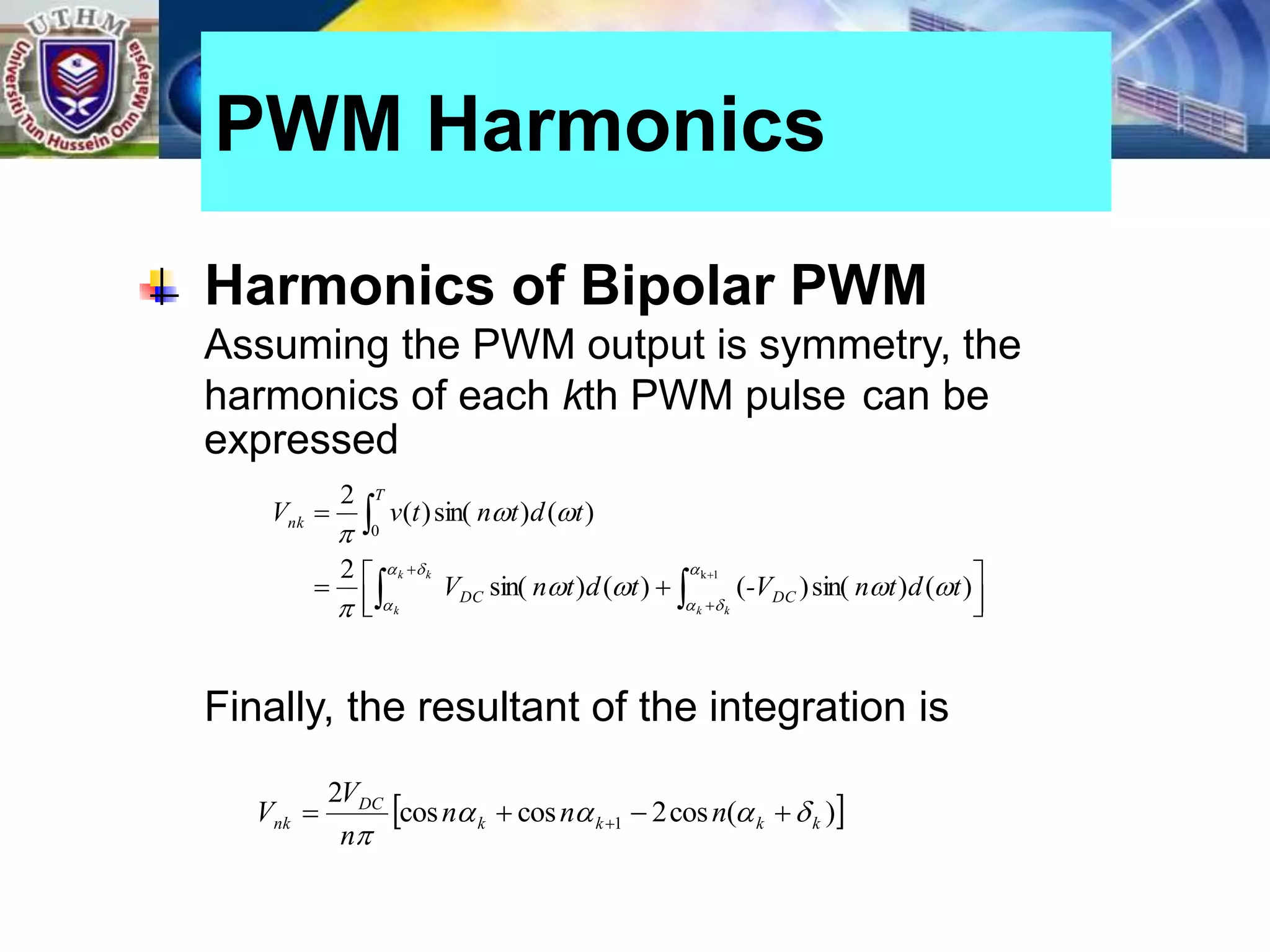 Harmonics of Bipolar PWM
Assuming the PWM output is symmetry, the
harmonics of each kth PWM pulse can be
expressed
Finally, the resultant of the integration is
PWM Harmonics





 


 




k
k
k k
k
t
d
t
n
-V
t
d
t
n
V
t
d
t
n
t
v
V
DC
DC
T
nk














1
k
)
(
)
sin(
)
(
)
(
)
sin(
2
)
(
)
sin(
)
(
2
0
 
)
(
cos
2
cos
cos
2
1 k
k
k
k
DC
nk n
n
n
n
V
V 







 
 