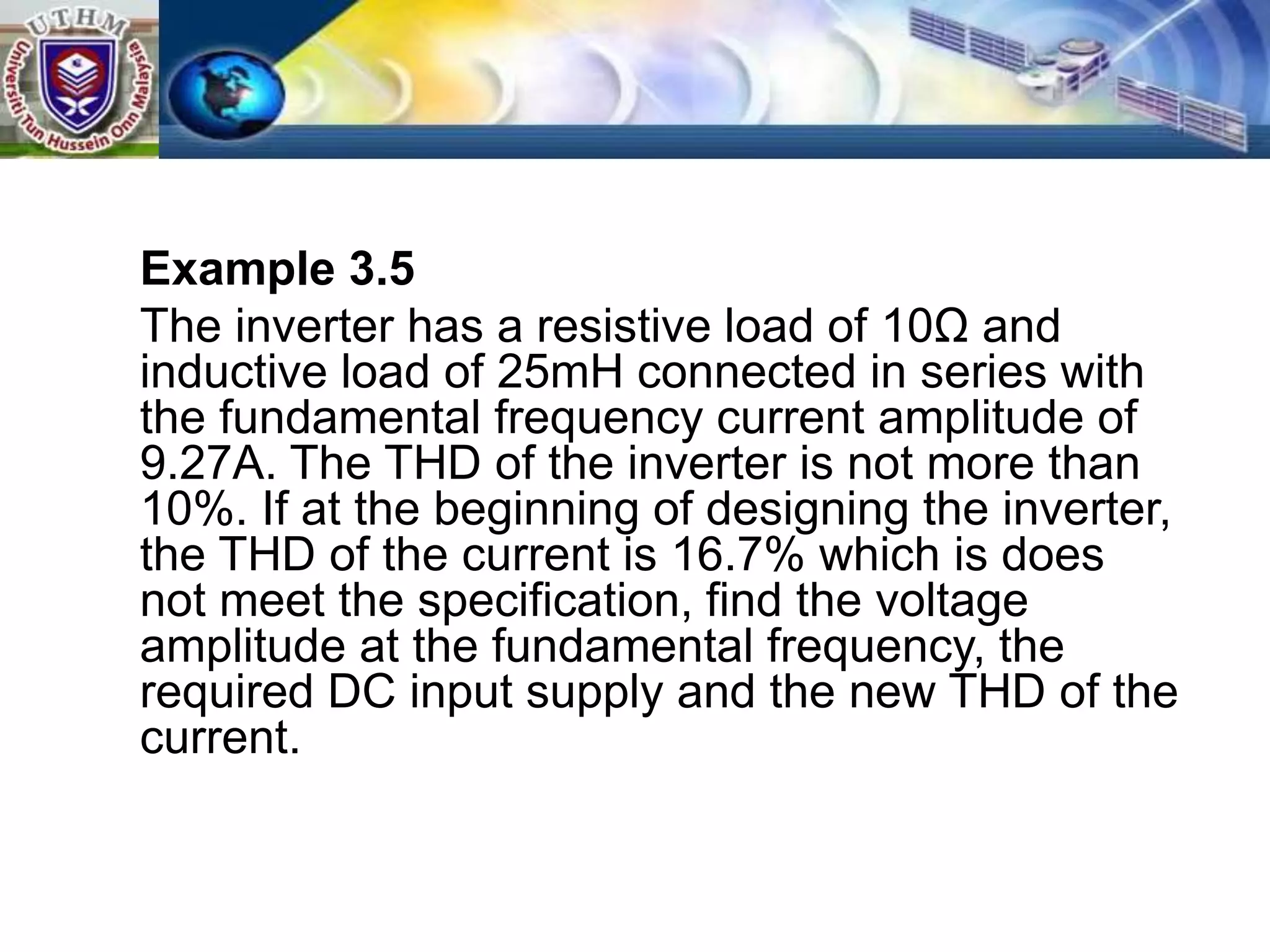 Example 3.5
The inverter has a resistive load of 10Ω and
inductive load of 25mH connected in series with
the fundamental frequency current amplitude of
9.27A. The THD of the inverter is not more than
10%. If at the beginning of designing the inverter,
the THD of the current is 16.7% which is does
not meet the specification, find the voltage
amplitude at the fundamental frequency, the
required DC input supply and the new THD of the
current.
 